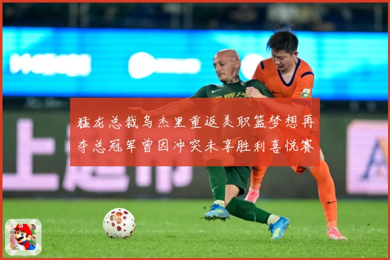 猛龙总裁乌杰里重返美职篮梦想再夺总冠军曾因冲突未享胜利喜悦赛场复盘-深度解析