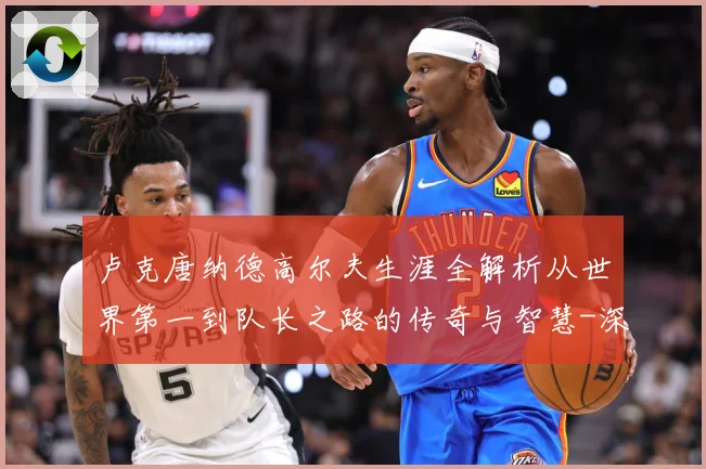 卢克唐纳德高尔夫生涯全解析从世界第一到队长之路的传奇与智慧-深度解析