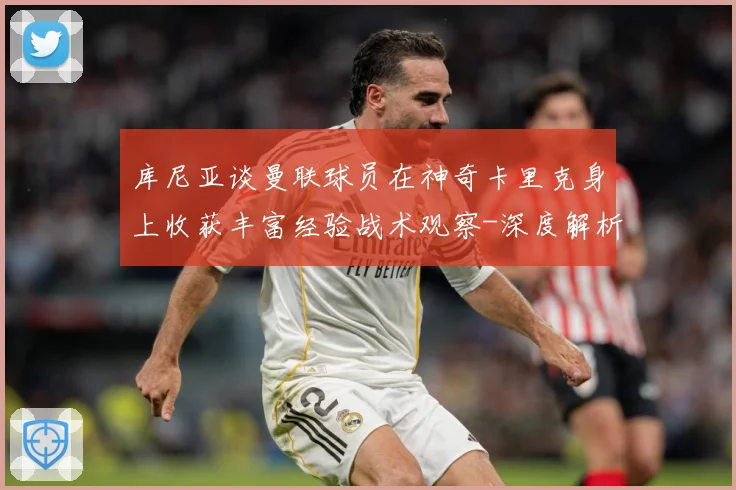 库尼亚谈曼联球员在神奇卡里克身上收获丰富经验战术观察-深度解析