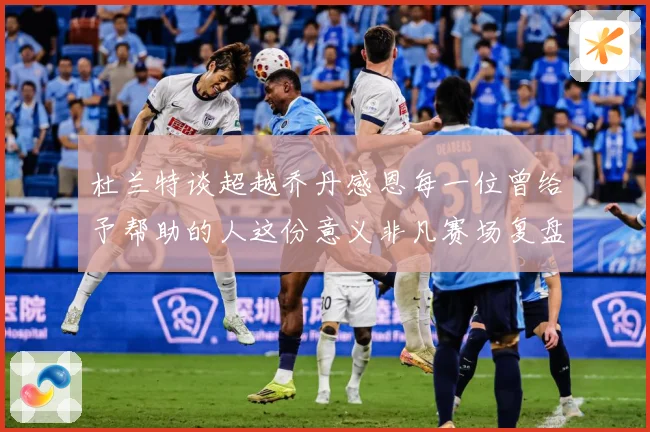 杜兰特谈超越乔丹感恩每一位曾给予帮助的人这份意义非凡赛场复盘-深度解析