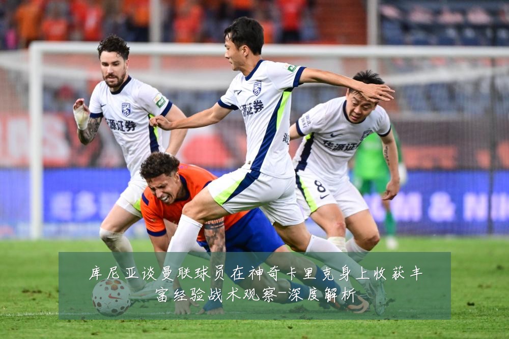 库尼亚谈曼联球员在神奇卡里克身上收获丰富经验战术观察-深度解析